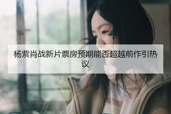 杨紫肖战新片票房预期能否超越前作引热议